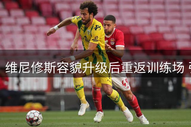 维尼修斯容貌升级后重返训练场 引爆球迷热议